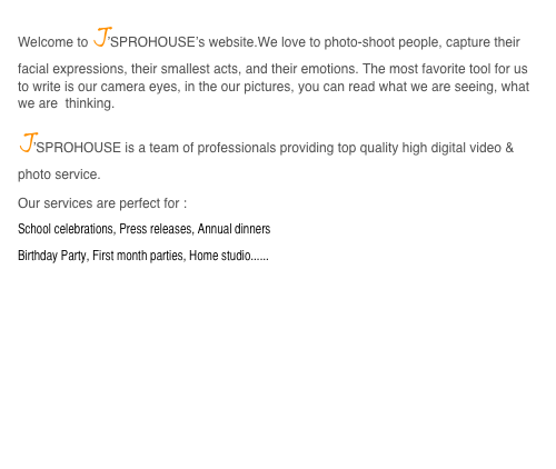 Welcome to J’SPROHOUSE’s website.We love to photo-shoot people, capture their facial expressions, their smallest acts, and their emotions. The most favorite tool for us to write is our camera eyes, in the our pictures, you can read what we are seeing, what we are  thinking. 
J’SPROHOUSE is a team of professionals providing top quality high digital video & photo service. 
Our services are perfect for :
School celebrations, Press releases, Annual dinners
Birthday Party, First month parties, Home studio......
http://www.fotop.net/birthdayparty


 

